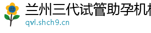 兰州三代试管助孕机构	